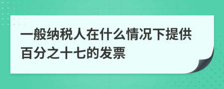 一般纳税人在什么情况下提供百分之十七的发票