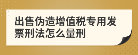 出售伪造增值税专用发票刑法怎么量刑