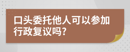 口头委托他人可以参加行政复议吗?