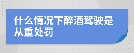 什么情况下醉酒驾驶是从重处罚