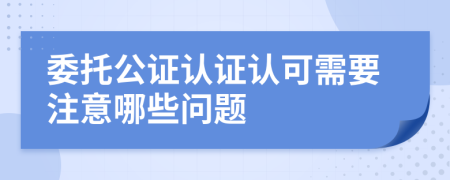 委托公证认证认可需要注意哪些问题