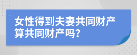 女性得到夫妻共同财产算共同财产吗？