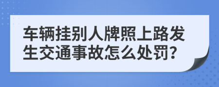 车辆挂别人牌照上路发生交通事故怎么处罚？