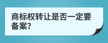 商标权转让是否一定要备案？