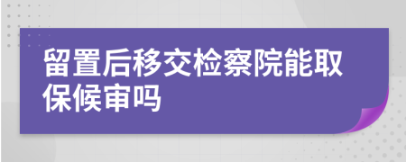 留置后移交检察院能取保候审吗