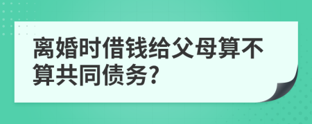 离婚时借钱给父母算不算共同债务?