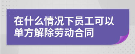 在什么情况下员工可以单方解除劳动合同