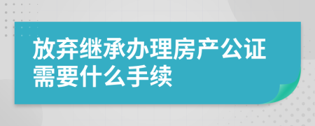 放弃继承办理房产公证需要什么手续
