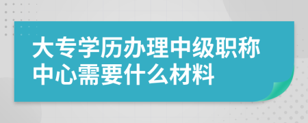 大专学历办理中级职称中心需要什么材料