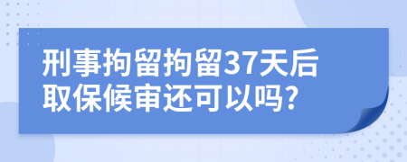 刑事拘留拘留37天后取保候审还可以吗?