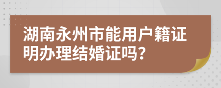 湖南永州市能用户籍证明办理结婚证吗？