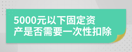 5000元以下固定资产是否需要一次性扣除