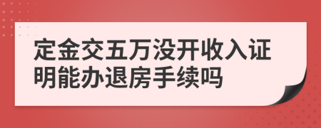 定金交五万没开收入证明能办退房手续吗