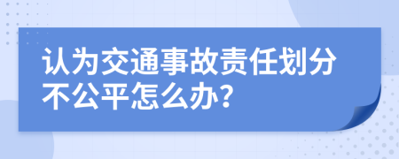 认为交通事故责任划分不公平怎么办？