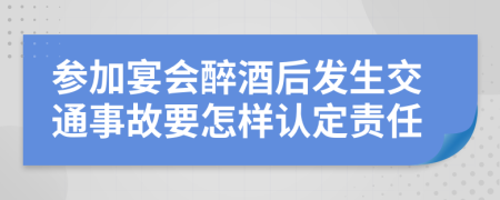 参加宴会醉酒后发生交通事故要怎样认定责任