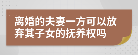 离婚的夫妻一方可以放弃其子女的抚养权吗