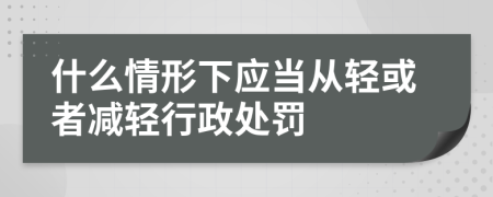 什么情形下应当从轻或者减轻行政处罚