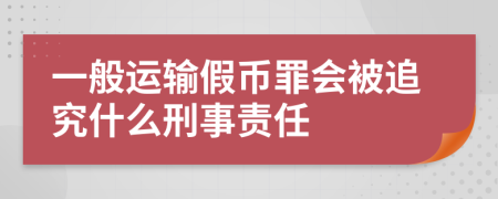 一般运输假币罪会被追究什么刑事责任