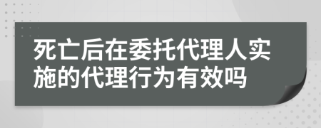 死亡后在委托代理人实施的代理行为有效吗