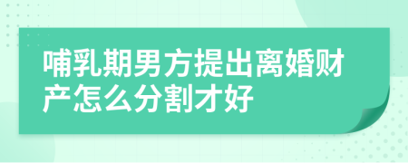 哺乳期男方提出离婚财产怎么分割才好