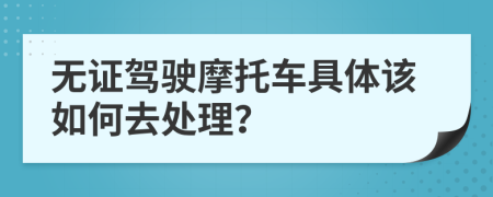 无证驾驶摩托车具体该如何去处理？