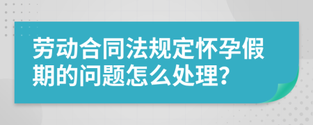 劳动合同法规定怀孕假期的问题怎么处理？