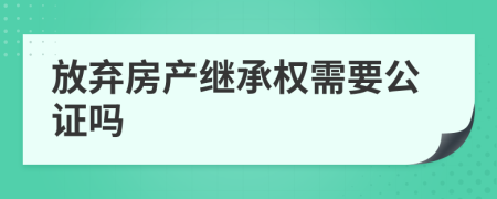 放弃房产继承权需要公证吗