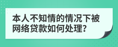 本人不知情的情况下被网络贷款如何处理？