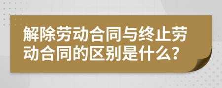 解除劳动合同与终止劳动合同的区别是什么？