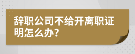 辞职公司不给开离职证明怎么办？