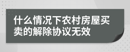 什么情况下农村房屋买卖的解除协议无效