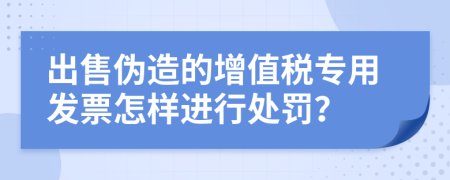 出售伪造的增值税专用发票怎样进行处罚？