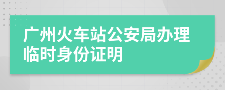 广州火车站公安局办理临时身份证明