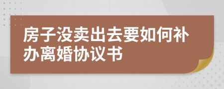 房子没卖出去要如何补办离婚协议书