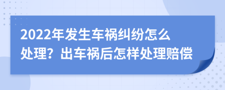 2022年发生车祸纠纷怎么处理？出车祸后怎样处理赔偿