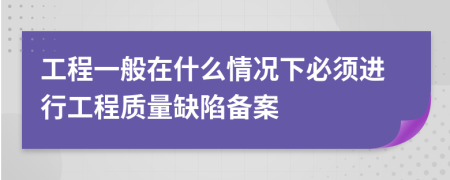 工程一般在什么情况下必须进行工程质量缺陷备案