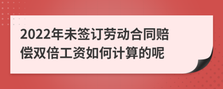 2022年未签订劳动合同赔偿双倍工资如何计算的呢