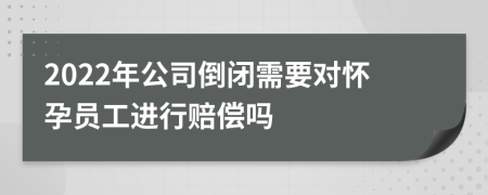 2022年公司倒闭需要对怀孕员工进行赔偿吗