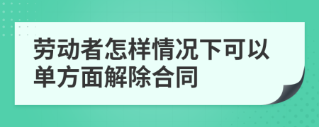 劳动者怎样情况下可以单方面解除合同