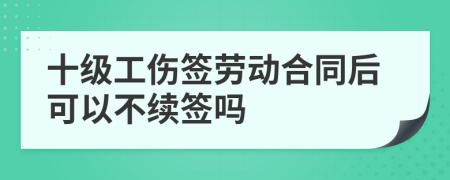 十级工伤签劳动合同后可以不续签吗