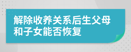 解除收养关系后生父母和子女能否恢复