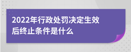 2022年行政处罚决定生效后终止条件是什么