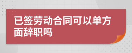 已签劳动合同可以单方面辞职吗