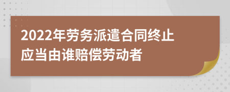 2022年劳务派遣合同终止应当由谁赔偿劳动者