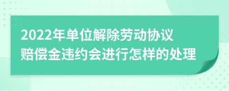 2022年单位解除劳动协议赔偿金违约会进行怎样的处理