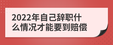 2022年自己辞职什么情况才能要到赔偿