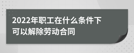 2022年职工在什么条件下可以解除劳动合同