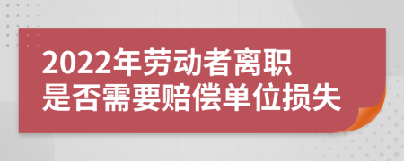 2022年劳动者离职是否需要赔偿单位损失