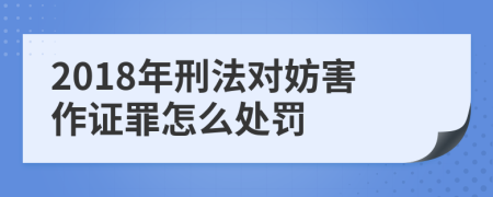 2018年刑法对妨害作证罪怎么处罚