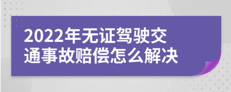 2022年无证驾驶交通事故赔偿怎么解决